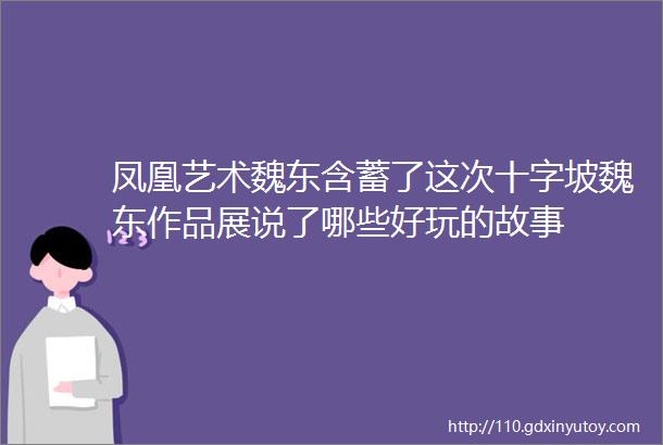 凤凰艺术魏东含蓄了这次十字坡魏东作品展说了哪些好玩的故事
